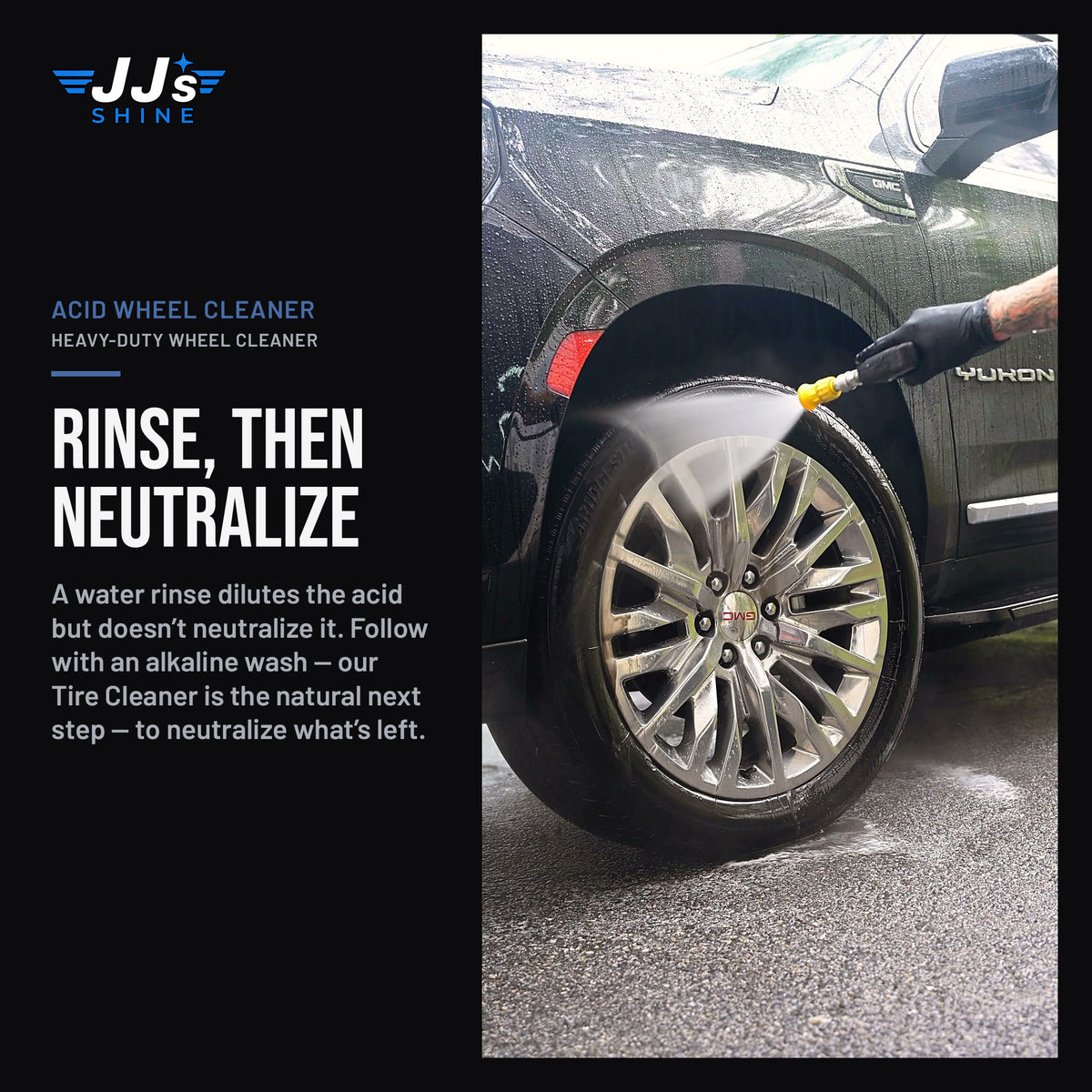 JJ's Acid Wheel Cleaner, Heavy-Duty Wheel Cleaner in use: Rinse, Then Neutralize. A water rinse dilutes the acid but doesn't neutralize it. Follow with an alkaline wash — our Tire Cleaner is the natural next step — to neutralize what's left.