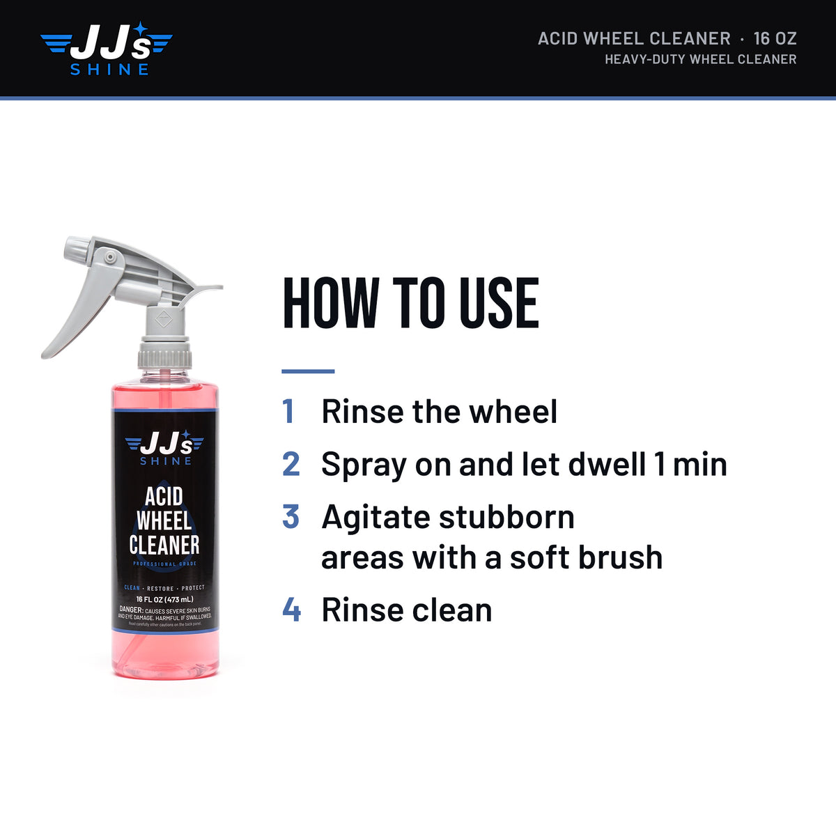 How to use JJ's Acid Wheel Cleaner, Heavy-Duty Wheel Cleaner: 1. Rinse the wheel. 2. Spray on and let dwell 1 min. 3. Agitate stubborn areas with a soft brush. 4. Rinse clean.