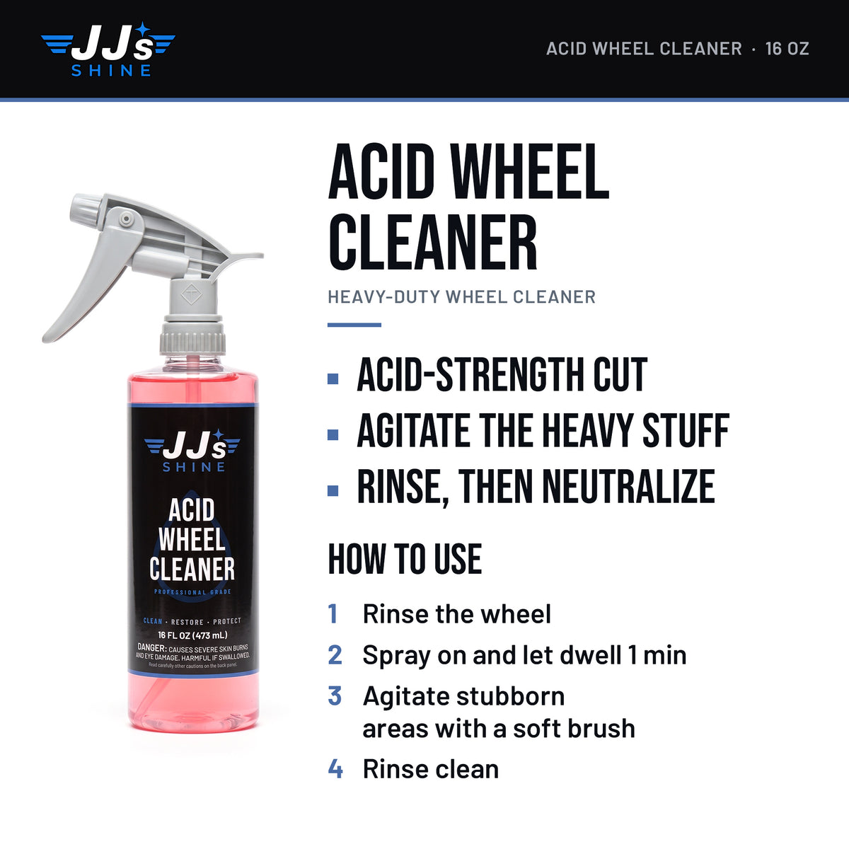 JJ's Acid Wheel Cleaner: Acid-Strength Cut. Agitate The Heavy Stuff. Rinse, Then Neutralize. How to use: 1. Rinse the wheel. 2. Spray on and let dwell 1 min. 3. Agitate stubborn areas with a soft brush. 4. Rinse clean.