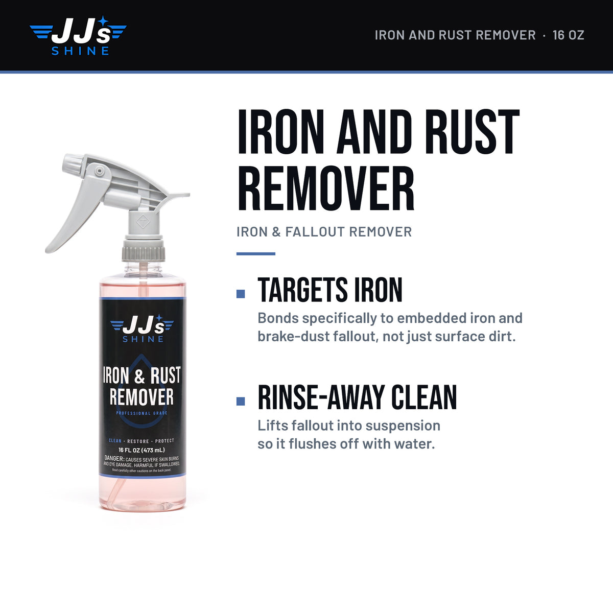 JJ's Iron and Rust Remover, Iron & Fallout Remover: Targets Iron. Bonds specifically to embedded iron and brake-dust fallout, not just surface dirt. Rinse-Away Clean. Lifts fallout into suspension so it flushes off with water.