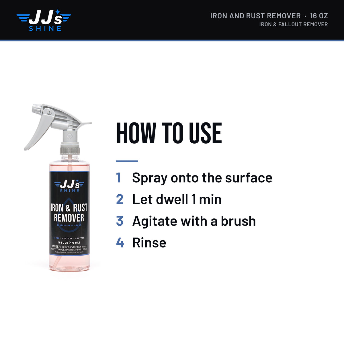 How to use JJ's Iron and Rust Remover, Iron & Fallout Remover: 1. Spray onto the surface. 2. Let dwell 1 min. 3. Agitate with a brush. 4. Rinse.