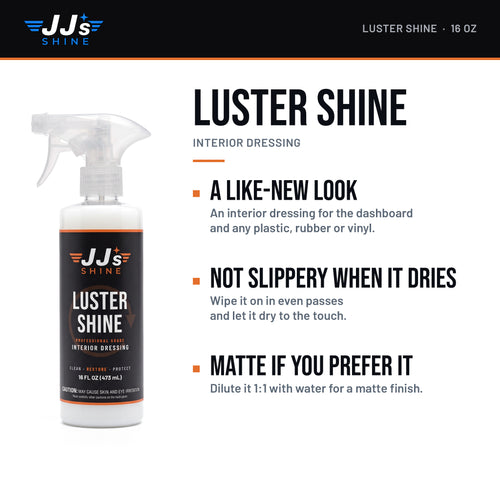 JJ's Luster Shine, Interior Dressing: A like-new look. An interior dressing for the dashboard and any plastic, rubber or vinyl. Not slippery when it dries. Wipe it on in even passes and let it dry to the touch. Matte if you prefer it. Dilute it 1:1 with water for a matte finish.