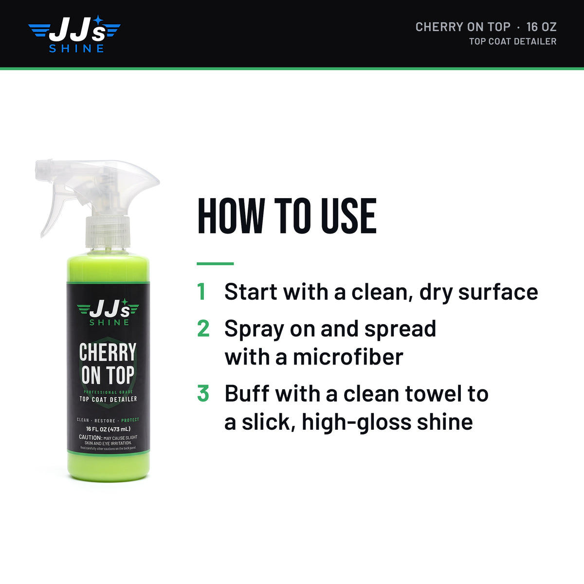 How to use JJ's Cherry On Top, Top Coat Detailer: 1. Start with a clean, dry surface. 2. Spray on and spread with a microfiber. 3. Buff with a clean towel to a slick, high-gloss shine.