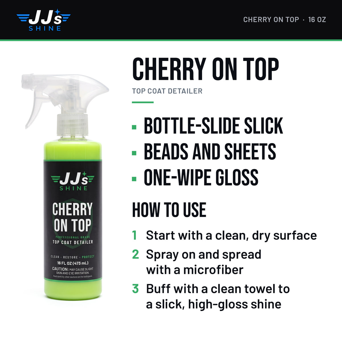 JJ's Cherry On Top: Bottle-Slide Slick. Beads And Sheets. One-Wipe Gloss. How to use: 1. Start with a clean, dry surface. 2. Spray on and spread with a microfiber. 3. Buff with a clean towel to a slick, high-gloss shine.