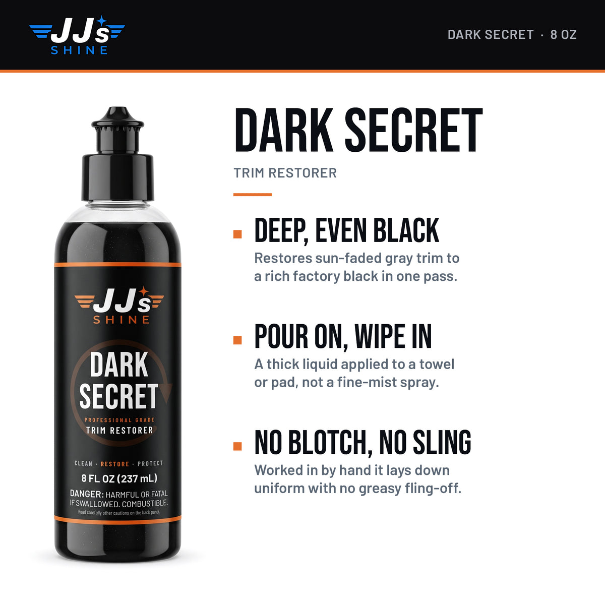 JJ's Dark Secret, Trim Restorer: Deep, Even Black. Restores sun-faded gray trim to a rich factory black in one pass. Pour On, Wipe In. A thick liquid applied to a towel or pad, not a fine-mist spray. No Blotch, No Sling. Worked in by hand it lays down uniform with no greasy fling-off.