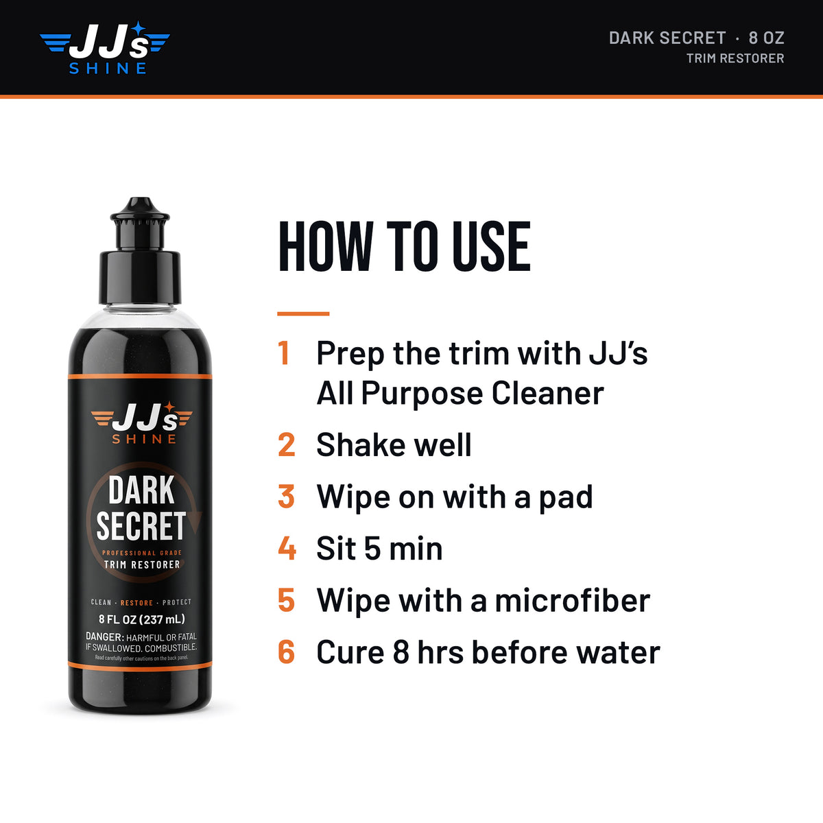 How to use JJ's Dark Secret, Trim Restorer: 1. Prep the trim with JJ's All Purpose Cleaner. 2. Shake well. 3. Wipe on with a pad. 4. Sit 5 min. 5. Wipe with a microfiber. 6. Cure 8 hrs before water.