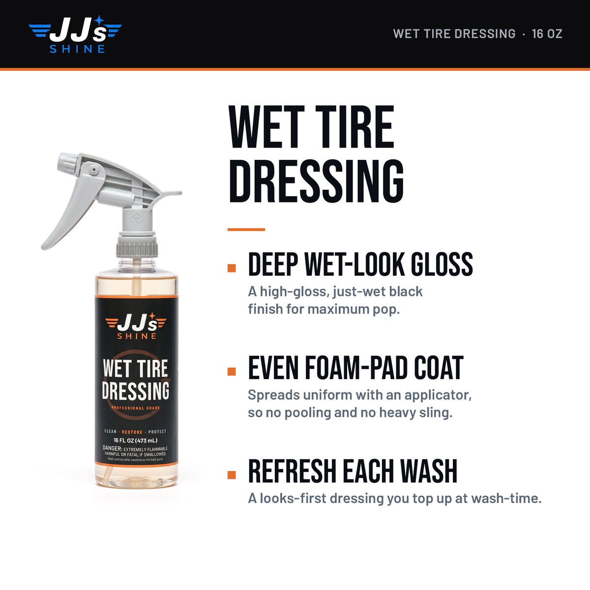 JJ's Wet Tire Dressing: Deep Wet-Look Gloss. A high-gloss, just-wet black finish for maximum pop. Even Foam-Pad Coat. Spreads uniform with an applicator, so no pooling and no heavy sling. Refresh Each Wash. A looks-first dressing you top up at wash-time.