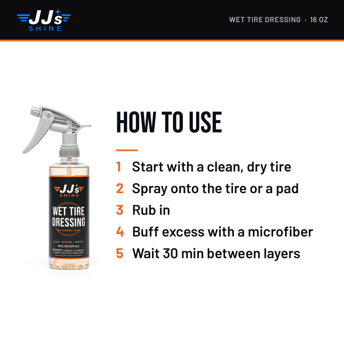 How to use JJ's Wet Tire Dressing: 1. Start with a clean, dry tire. 2. Spray onto the tire or a pad. 3. Rub in. 4. Buff excess with a microfiber. 5. Wait 30 min between layers.